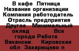 В кафе "Пятница › Название организации ­ Компания-работодатель › Отрасль предприятия ­ Другое › Минимальный оклад ­ 25 000 - Все города Работа » Вакансии   . Кировская обл.,Захарищево п.